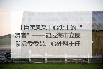 鲁医风采｜心尖上的“舞者”——记威海市立医院党委委员、心外科主任、主任医师景昊