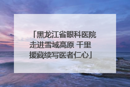 黑龙江省眼科医院走进雪域高原 千里援藏续写医者仁心