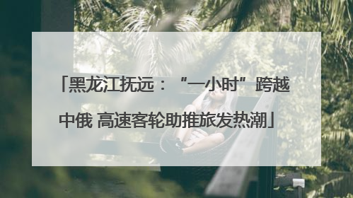 黑龙江抚远：“一小时”跨越中俄 高速客轮助推旅发热潮