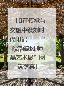 ﻿在传承与交融中镌刻时代印记——“皖韵徽风·师晶艺术展”圆满落幕