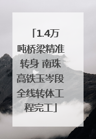 1.4万吨桥梁精准转身 南珠高铁玉岑段全线转体工程完工