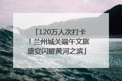 120万人次打卡！兰州城关端午文旅盛宴闪耀黄河之滨