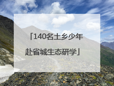 140名土乡少年赴省城生态研学