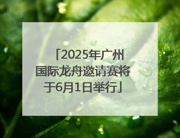 2025年广州国际龙舟邀请赛将于6月1日举行