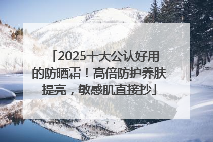 2025十大公认好用的防晒霜！高倍防护养肤提亮，敏感肌直接抄