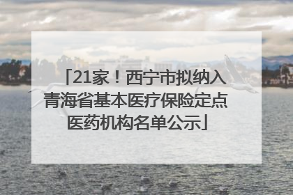 21家！西宁市拟纳入青海省基本医疗保险定点医药机构名单公示