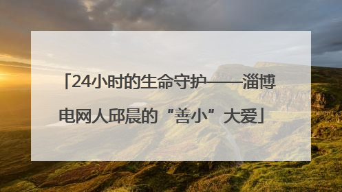 24小时的生命守护——淄博电网人邱晨的“善小”大爱