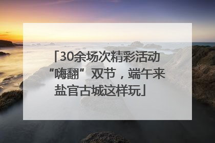 30余场次精彩活动“嗨翻”双节，端午来盐官古城这样玩